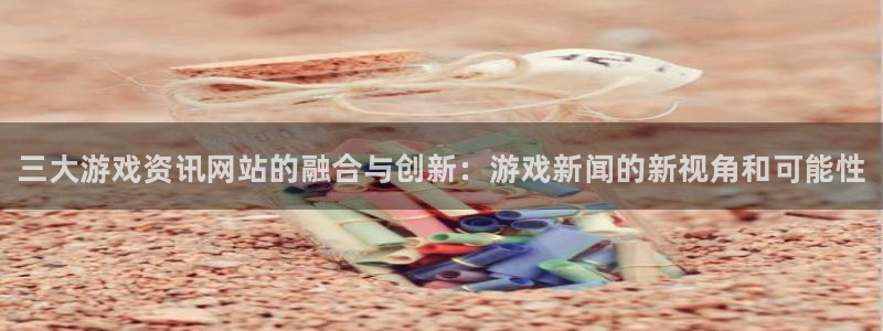 长征娱乐的意思：三大游戏资讯网站的融合与创新：游戏新闻的新视