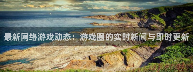 长征娱乐app下载：最新网络游戏动态：游戏圈的实时新闻与即时