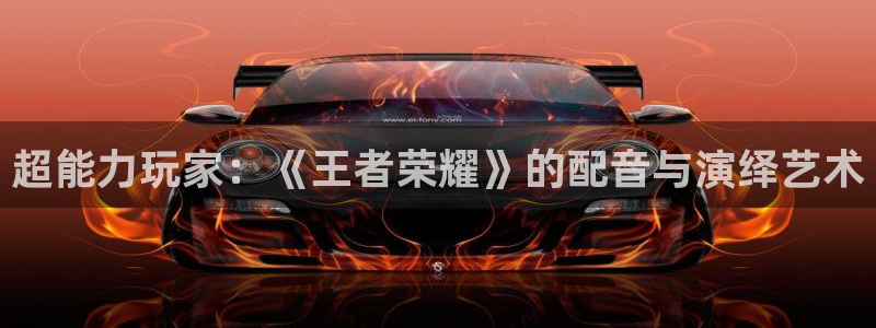 长征娱乐平台官网登录：超能力玩家：《王者荣耀》的配音与演绎艺