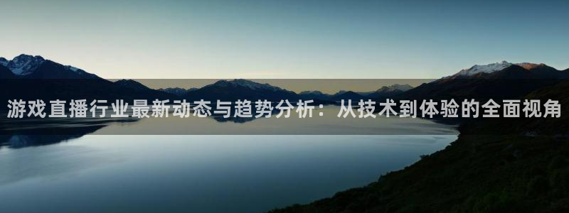 长征娱乐网页登录入口官网：游戏直播行业最新动态与趋势分析：从