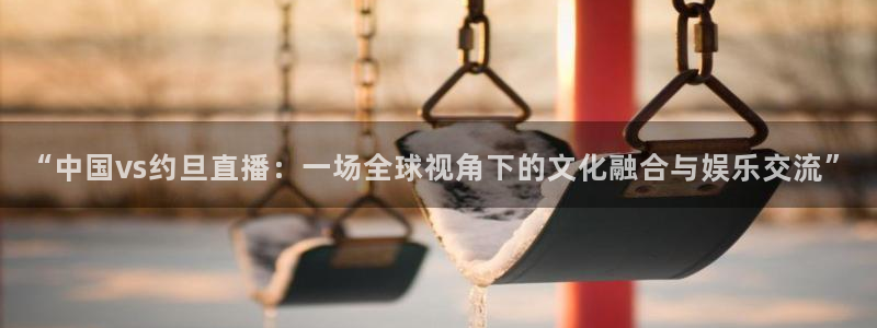 919直播在线看球：“中国vs约旦直播：一场全球视角下的文化融合与娱乐交流”